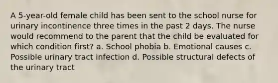 A 5-year-old female child has been sent to the school nurse for urinary incontinence three times in the past 2 days. The nurse would recommend to the parent that the child be evaluated for which condition first? a. School phobia b. Emotional causes c. Possible urinary tract infection d. Possible structural defects of the urinary tract