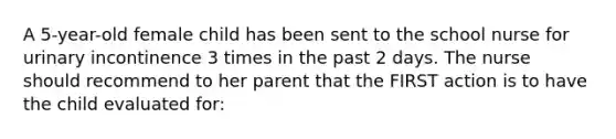 A 5-year-old female child has been sent to the school nurse for urinary incontinence 3 times in the past 2 days. The nurse should recommend to her parent that the FIRST action is to have the child evaluated for: