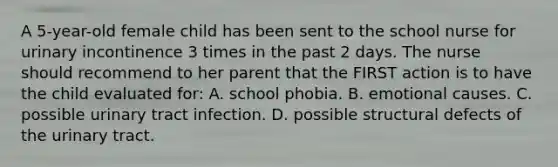 A 5-year-old female child has been sent to the school nurse for urinary incontinence 3 times in the past 2 days. The nurse should recommend to her parent that the FIRST action is to have the child evaluated for: A. school phobia. B. emotional causes. C. possible urinary tract infection. D. possible structural defects of the urinary tract.