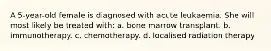 A 5-year-old female is diagnosed with acute leukaemia. She will most likely be treated with: a. bone marrow transplant. b. immunotherapy. c. chemotherapy. d. localised radiation therapy