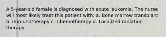 A 5-year-old female is diagnosed with acute leukemia. The nurse will most likely treat this patient with: a. Bone marrow transplant b. Immunotherapy c. Chemotherapy d. Localized radiation therapy