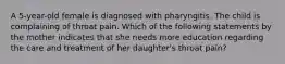 A 5-year-old female is diagnosed with pharyngitis. The child is complaining of throat pain. Which of the following statements by the mother indicates that she needs more education regarding the care and treatment of her daughter's throat pain?