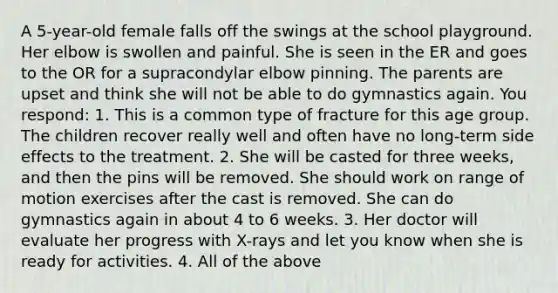 A 5-year-old female falls off the swings at the school playground. Her elbow is swollen and painful. She is seen in the ER and goes to the OR for a supracondylar elbow pinning. The parents are upset and think she will not be able to do gymnastics again. You respond: 1. This is a common type of fracture for this age group. The children recover really well and often have no long-term side effects to the treatment. 2. She will be casted for three weeks, and then the pins will be removed. She should work on range of motion exercises after the cast is removed. She can do gymnastics again in about 4 to 6 weeks. 3. Her doctor will evaluate her progress with X-rays and let you know when she is ready for activities. 4. All of the above