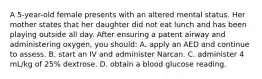 A 5-year-old female presents with an altered mental status. Her mother states that her daughter did not eat lunch and has been playing outside all day. After ensuring a patent airway and administering oxygen, you should: A. apply an AED and continue to assess. B. start an IV and administer Narcan. C. administer 4 mL/kg of 25% dextrose. D. obtain a blood glucose reading.