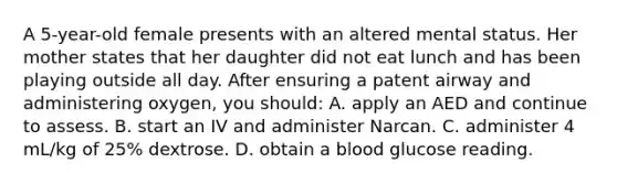 A 5-year-old female presents with an altered mental status. Her mother states that her daughter did not eat lunch and has been playing outside all day. After ensuring a patent airway and administering oxygen, you should: A. apply an AED and continue to assess. B. start an IV and administer Narcan. C. administer 4 mL/kg of 25% dextrose. D. obtain a blood glucose reading.