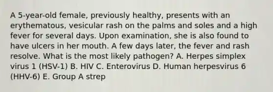 A 5-year-old female, previously healthy, presents with an erythematous, vesicular rash on the palms and soles and a high fever for several days. Upon examination, she is also found to have ulcers in her mouth. A few days later, the fever and rash resolve. What is the most likely pathogen? A. Herpes simplex virus 1 (HSV-1) B. HIV C. Enterovirus D. Human herpesvirus 6 (HHV-6) E. Group A strep