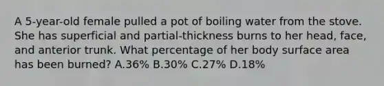 A 5-year-old female pulled a pot of boiling water from the stove. She has superficial and partial-thickness burns to her head, face, and anterior trunk. What percentage of her body <a href='https://www.questionai.com/knowledge/kEtsSAPENL-surface-area' class='anchor-knowledge'>surface area</a> has been burned? A.36% B.30% C.27% D.18%