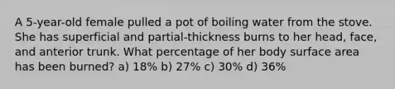 A 5-year-old female pulled a pot of boiling water from the stove. She has superficial and partial-thickness burns to her head, face, and anterior trunk. What percentage of her body surface area has been burned? a) 18% b) 27% c) 30% d) 36%