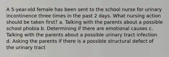 A 5-year-old female has been sent to the school nurse for urinary incontinence three times in the past 2 days. What nursing action should be taken first? a. Talking with the parents about a possible school phobia b. Determining if there are emotional causes c. Talking with the parents about a possible urinary tract infection d. Asking the parents if there is a possible structural defect of the urinary tract