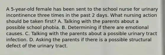 A 5-year-old female has been sent to the school nurse for urinary incontinence three times in the past 2 days. What nursing action should be taken first? A. Talking with the parents about a possible school phobia. B. Determining if there are emotional causes. C. Talking with the parents about a possible urinary tract infection. D. Asking the parents if there is a possible structural defect of the urinary tract.