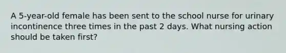 A 5-year-old female has been sent to the school nurse for urinary incontinence three times in the past 2 days. What nursing action should be taken first?