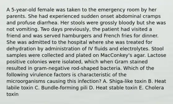 A 5-year-old female was taken to the emergency room by her parents. She had experienced sudden onset abdominal cramps and profuse diarrhea. Her stools were grossly bloody but she was not vomiting. Two days previously, the patient had visited a friend and was served hamburgers and French fries for dinner. She was admitted to the hospital where she was treated for dehydration by administration of IV fluids and electrolytes. Stool samples were collected and plated on MacConkey's agar. Lactose positive colonies were isolated, which when Gram stained resulted in gram-negative rod-shaped bacteria. Which of the following virulence factors is characteristic of the microorganisms causing this infection? A. Shiga-like toxin B. Heat labile toxin C. Bundle-forming pili D. Heat stable toxin E. Cholera toxin