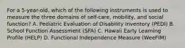 For a 5-year-old, which of the following instruments is used to measure the three domains of self-care, mobility, and social function? A. Pediatric Evaluation of Disability Inventory (PEDI) B. School Function Assessment (SFA) C. Hawaii Early Learning Profile (HELP) D. Functional Independence Measure (WeeFIM)