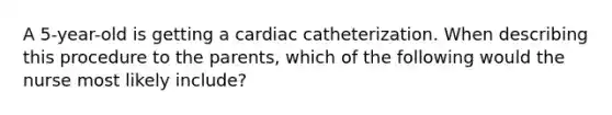 A 5-year-old is getting a cardiac catheterization. When describing this procedure to the parents, which of the following would the nurse most likely include?