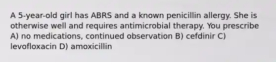 A 5-year-old girl has ABRS and a known penicillin allergy. She is otherwise well and requires antimicrobial therapy. You prescribe A) no medications, continued observation B) cefdinir C) levofloxacin D) amoxicillin