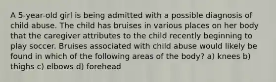 A 5-year-old girl is being admitted with a possible diagnosis of child abuse. The child has bruises in various places on her body that the caregiver attributes to the child recently beginning to play soccer. Bruises associated with child abuse would likely be found in which of the following areas of the body? a) knees b) thighs c) elbows d) forehead