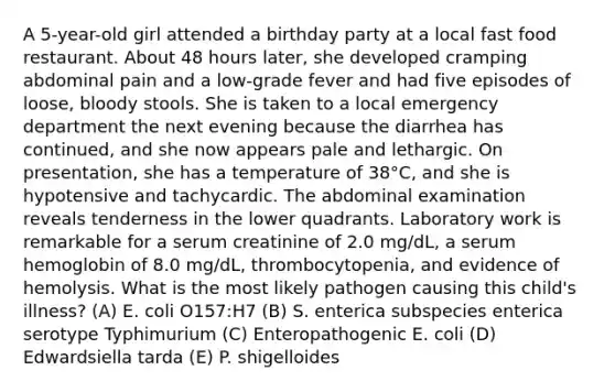 A 5-year-old girl attended a birthday party at a local fast food restaurant. About 48 hours later, she developed cramping abdominal pain and a low-grade fever and had five episodes of loose, bloody stools. She is taken to a local emergency department the next evening because the diarrhea has continued, and she now appears pale and lethargic. On presentation, she has a temperature of 38°C, and she is hypotensive and tachycardic. The abdominal examination reveals tenderness in the lower quadrants. Laboratory work is remarkable for a serum creatinine of 2.0 mg/dL, a serum hemoglobin of 8.0 mg/dL, thrombocytopenia, and evidence of hemolysis. What is the most likely pathogen causing this child's illness? (A) E. coli O157:H7 (B) S. enterica subspecies enterica serotype Typhimurium (C) Enteropathogenic E. coli (D) Edwardsiella tarda (E) P. shigelloides