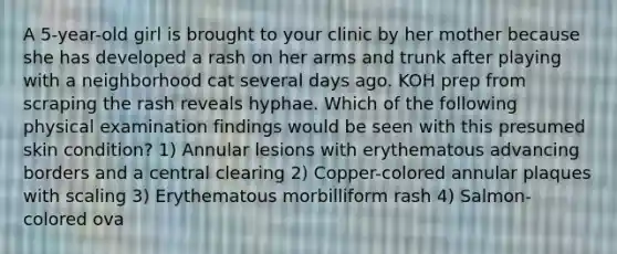 A 5-year-old girl is brought to your clinic by her mother because she has developed a rash on her arms and trunk after playing with a neighborhood cat several days ago. KOH prep from scraping the rash reveals hyphae. Which of the following physical examination findings would be seen with this presumed skin condition? 1) Annular lesions with erythematous advancing borders and a central clearing 2) Copper-colored annular plaques with scaling 3) Erythematous morbilliform rash 4) Salmon-colored ova