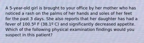 A 5-year-old girl is brought to your office by her mother who has noticed a rash on the palms of her hands and soles of her feet for the past 3 days. She also reports that her daughter has had a fever of 100.5º F (38.1º C) and significantly decreased appetite. Which of the following physical examination findings would you suspect in this patient?