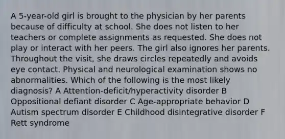 A 5-year-old girl is brought to the physician by her parents because of difficulty at school. She does not listen to her teachers or complete assignments as requested. She does not play or interact with her peers. The girl also ignores her parents. Throughout the visit, she draws circles repeatedly and avoids eye contact. Physical and neurological examination shows no abnormalities. Which of the following is the most likely diagnosis? A Attention-deficit/hyperactivity disorder B Oppositional defiant disorder C Age-appropriate behavior D Autism spectrum disorder E Childhood disintegrative disorder F Rett syndrome