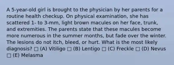 A 5-year-old girl is brought to the physician by her parents for a routine health checkup. On physical examination, she has scattered 1- to 3-mm, light brown macules on her face, trunk, and extremities. The parents state that these macules become more numerous in the summer months, but fade over the winter. The lesions do not itch, bleed, or hurt. What is the most likely diagnosis? □ (A) Vitiligo □ (B) Lentigo □ (C) Freckle □ (D) Nevus □ (E) Melasma