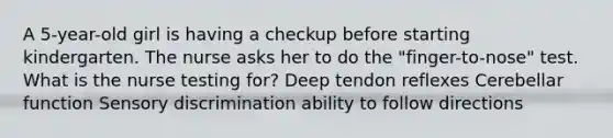 A 5-year-old girl is having a checkup before starting kindergarten. The nurse asks her to do the "finger-to-nose" test. What is the nurse testing for? Deep tendon reflexes Cerebellar function Sensory discrimination ability to follow directions