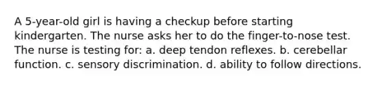 A 5-year-old girl is having a checkup before starting kindergarten. The nurse asks her to do the finger-to-nose test. The nurse is testing for: a. deep tendon reflexes. b. cerebellar function. c. sensory discrimination. d. ability to follow directions.