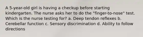 A 5-year-old girl is having a checkup before starting kindergarten. The nurse asks her to do the "finger-to-nose" test. Which is the nurse testing for? a. Deep tendon reflexes b. Cerebellar function c. Sensory discrimination d. Ability to follow directions