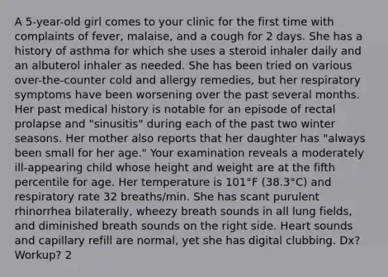 A 5-year-old girl comes to your clinic for the first time with complaints of fever, malaise, and a cough for 2 days. She has a history of asthma for which she uses a steroid inhaler daily and an albuterol inhaler as needed. She has been tried on various over-the-counter cold and allergy remedies, but her respiratory symptoms have been worsening over the past several months. Her past medical history is notable for an episode of rectal prolapse and "sinusitis" during each of the past two winter seasons. Her mother also reports that her daughter has "always been small for her age." Your examination reveals a moderately ill-appearing child whose height and weight are at the fifth percentile for age. Her temperature is 101°F (38.3°C) and respiratory rate 32 breaths/min. She has scant purulent rhinorrhea bilaterally, wheezy breath sounds in all lung fields, and diminished breath sounds on the right side. Heart sounds and capillary refill are normal, yet she has digital clubbing. Dx? Workup? 2