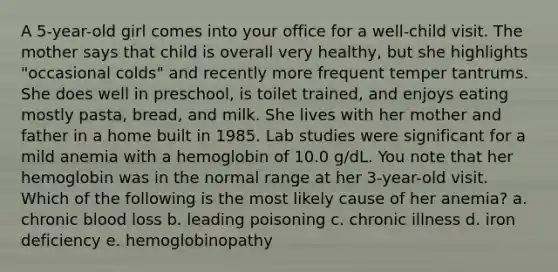 A 5-year-old girl comes into your office for a well-child visit. The mother says that child is overall very healthy, but she highlights "occasional colds" and recently more frequent temper tantrums. She does well in preschool, is toilet trained, and enjoys eating mostly pasta, bread, and milk. She lives with her mother and father in a home built in 1985. Lab studies were significant for a mild anemia with a hemoglobin of 10.0 g/dL. You note that her hemoglobin was in the normal range at her 3-year-old visit. Which of the following is the most likely cause of her anemia? a. chronic blood loss b. leading poisoning c. chronic illness d. iron deficiency e. hemoglobinopathy