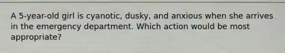 A 5-year-old girl is cyanotic, dusky, and anxious when she arrives in the emergency department. Which action would be most appropriate?