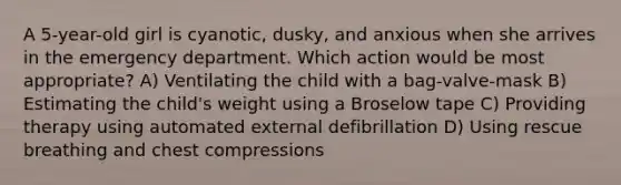 A 5-year-old girl is cyanotic, dusky, and anxious when she arrives in the emergency department. Which action would be most appropriate? A) Ventilating the child with a bag-valve-mask B) Estimating the child's weight using a Broselow tape C) Providing therapy using automated external defibrillation D) Using rescue breathing and chest compressions