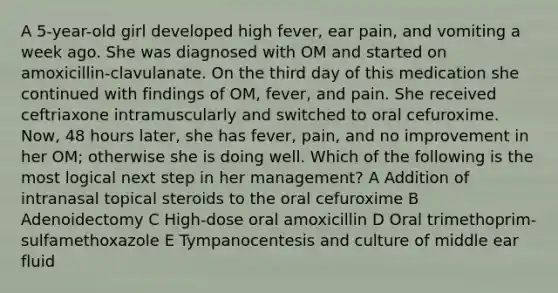 A 5-year-old girl developed high fever, ear pain, and vomiting a week ago. She was diagnosed with OM and started on amoxicillin-clavulanate. On the third day of this medication she continued with findings of OM, fever, and pain. She received ceftriaxone intramuscularly and switched to oral cefuroxime. Now, 48 hours later, she has fever, pain, and no improvement in her OM; otherwise she is doing well. Which of the following is the most logical next step in her management? A Addition of intranasal topical steroids to the oral cefuroxime B Adenoidectomy C High-dose oral amoxicillin D Oral trimethoprim-sulfamethoxazole E Tympanocentesis and culture of middle ear fluid