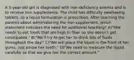 A 5-year-old girl is diagnosed with iron-deficiency anemia and is to receive iron supplements. The child has difficulty swallowing tablets, so a liquid formulation is prescribed. After teaching the parents about administering the iron supplement, which statement indicates the need for additional teaching? A)"She needs to eat foods that are high in fiber so she doesn't get constipated." B)"We'll try to get her to drink lots of fluids throughout the day." C)"We will place the liquid in the front of her gums, just below her teeth." D)"We need to measure the liquid carefully so that we give her the correct amount."