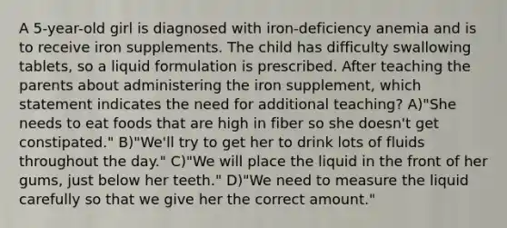 A 5-year-old girl is diagnosed with iron-deficiency anemia and is to receive iron supplements. The child has difficulty swallowing tablets, so a liquid formulation is prescribed. After teaching the parents about administering the iron supplement, which statement indicates the need for additional teaching? A)"She needs to eat foods that are high in fiber so she doesn't get constipated." B)"We'll try to get her to drink lots of fluids throughout the day." C)"We will place the liquid in the front of her gums, just below her teeth." D)"We need to measure the liquid carefully so that we give her the correct amount."