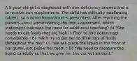 A 5-year-old girl is diagnosed with iron-deficiency anemia and is to receive iron supplements. The child has difficulty swallowing tablets, so a liquid formulation is prescribed. After teaching the parents about administering the iron supplement, which statement indicates the need for additional teaching? A) "She needs to eat foods that are high in fiber so she doesn't get constipated." B) "We'll try to get her to drink lots of fluids throughout the day." C) "We will place the liquid in the front of her gums, just below her teeth." D) "We need to measure the liquid carefully so that we give her the correct amount."