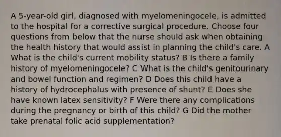 A 5-year-old girl, diagnosed with myelomeningocele, is admitted to the hospital for a corrective surgical procedure. Choose four questions from below that the nurse should ask when obtaining the health history that would assist in planning the child's care. A What is the child's current mobility status? B Is there a family history of myelomeningocele? C What is the child's genitourinary and bowel function and regimen? D Does this child have a history of hydrocephalus with presence of shunt? E Does she have known latex sensitivity? F Were there any complications during the pregnancy or birth of this child? G Did the mother take prenatal folic acid supplementation?