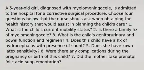 A 5-year-old girl, diagnosed with myelomeningocele, is admitted to the hospital for a corrective surgical procedure. Choose four questions below that the nurse shouls ask when obtaining the health history that would assist in planning the child's care? 1. What is the child's current mobility status? 2. Is there a family hx of myelomeningocele? 3. What is the child's genitorurinary and bowel function and regimen? 4. Does this child have a hx of hydrocephalus with presence of shunt? 5. Does she have kown latex sensitivity? 6. Were there any complications during the pregnancy or birth of this child? 7. Did the mother take prenatal folic acid supplementation?