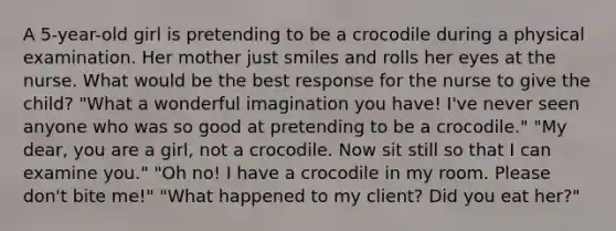 A 5-year-old girl is pretending to be a crocodile during a physical examination. Her mother just smiles and rolls her eyes at the nurse. What would be the best response for the nurse to give the child? "What a wonderful imagination you have! I've never seen anyone who was so good at pretending to be a crocodile." "My dear, you are a girl, not a crocodile. Now sit still so that I can examine you." "Oh no! I have a crocodile in my room. Please don't bite me!" "What happened to my client? Did you eat her?"