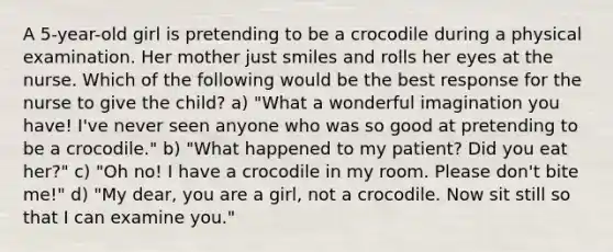 A 5-year-old girl is pretending to be a crocodile during a physical examination. Her mother just smiles and rolls her eyes at the nurse. Which of the following would be the best response for the nurse to give the child? a) "What a wonderful imagination you have! I've never seen anyone who was so good at pretending to be a crocodile." b) "What happened to my patient? Did you eat her?" c) "Oh no! I have a crocodile in my room. Please don't bite me!" d) "My dear, you are a girl, not a crocodile. Now sit still so that I can examine you."