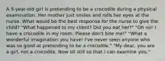 A 5-year-old girl is pretending to be a crocodile during a physical examination. Her mother just smiles and rolls her eyes at the nurse. What would be the best response for the nurse to give the child? "What happened to my client? Did you eat her?" "Oh no! I have a crocodile in my room. Please don't bite me!" "What a wonderful imagination you have! I've never seen anyone who was so good at pretending to be a crocodile." "My dear, you are a girl, not a crocodile. Now sit still so that I can examine you."