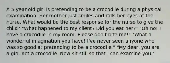 A 5-year-old girl is pretending to be a crocodile during a physical examination. Her mother just smiles and rolls her eyes at the nurse. What would be the best response for the nurse to give the child? "What happened to my client? Did you eat her?" "Oh no! I have a crocodile in my room. Please don't bite me!" "What a wonderful imagination you have! I've never seen anyone who was so good at pretending to be a crocodile." "My dear, you are a girl, not a crocodile. Now sit still so that I can examine you."