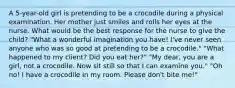 A 5-year-old girl is pretending to be a crocodile during a physical examination. Her mother just smiles and rolls her eyes at the nurse. What would be the best response for the nurse to give the child? "What a wonderful imagination you have! I've never seen anyone who was so good at pretending to be a crocodile." "What happened to my client? Did you eat her?" "My dear, you are a girl, not a crocodile. Now sit still so that I can examine you." "Oh no! I have a crocodile in my room. Please don't bite me!"