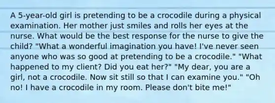 A 5-year-old girl is pretending to be a crocodile during a physical examination. Her mother just smiles and rolls her eyes at the nurse. What would be the best response for the nurse to give the child? "What a wonderful imagination you have! I've never seen anyone who was so good at pretending to be a crocodile." "What happened to my client? Did you eat her?" "My dear, you are a girl, not a crocodile. Now sit still so that I can examine you." "Oh no! I have a crocodile in my room. Please don't bite me!"