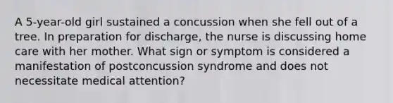 A 5-year-old girl sustained a concussion when she fell out of a tree. In preparation for discharge, the nurse is discussing home care with her mother. What sign or symptom is considered a manifestation of postconcussion syndrome and does not necessitate medical attention?