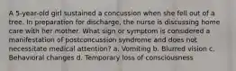 A 5-year-old girl sustained a concussion when she fell out of a tree. In preparation for discharge, the nurse is discussing home care with her mother. What sign or symptom is considered a manifestation of postconcussion syndrome and does not necessitate medical attention? a. Vomiting b. Blurred vision c. Behavioral changes d. Temporary loss of consciousness