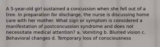 A 5-year-old girl sustained a concussion when she fell out of a tree. In preparation for discharge, the nurse is discussing home care with her mother. What sign or symptom is considered a manifestation of postconcussion syndrome and does not necessitate medical attention? a. Vomiting b. Blurred vision c. Behavioral changes d. Temporary loss of consciousness