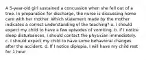 A 5-year-old girl sustained a concussion when she fell out of a tree. In preparation for discharge, the nurse is discussing home care with her mother. Which statement made by the mother indicates a correct understanding of the teaching? a. I should expect my child to have a few episodes of vomiting. b. If I notice sleep disturbances, I should contact the physician immediately. c. I should expect my child to have some behavioral changes after the accident. d. If I notice diplopia, I will have my child rest for 1 hour