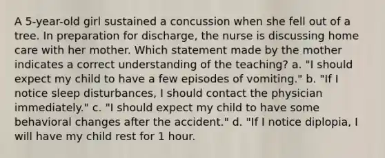 A 5-year-old girl sustained a concussion when she fell out of a tree. In preparation for discharge, the nurse is discussing home care with her mother. Which statement made by the mother indicates a correct understanding of the teaching? a. "I should expect my child to have a few episodes of vomiting." b. "If I notice sleep disturbances, I should contact the physician immediately." c. "I should expect my child to have some behavioral changes after the accident." d. "If I notice diplopia, I will have my child rest for 1 hour.