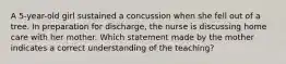 A 5-year-old girl sustained a concussion when she fell out of a tree. In preparation for discharge, the nurse is discussing home care with her mother. Which statement made by the mother indicates a correct understanding of the teaching?